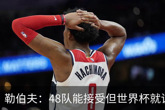 勒伯夫：48队能接受但世界杯就该是强强对话，32强赛才是正式开始